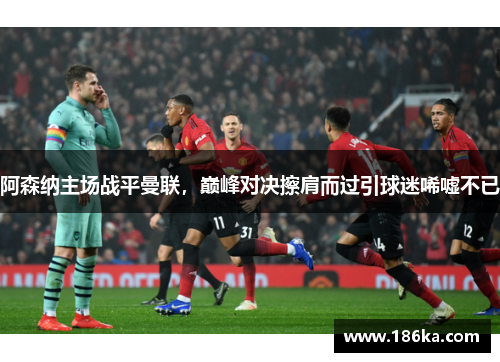 阿森纳主场战平曼联，巅峰对决擦肩而过引球迷唏嘘不已
