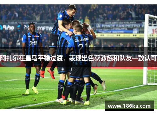 阿扎尔在皇马平稳过渡，表现出色获教练和队友一致认可