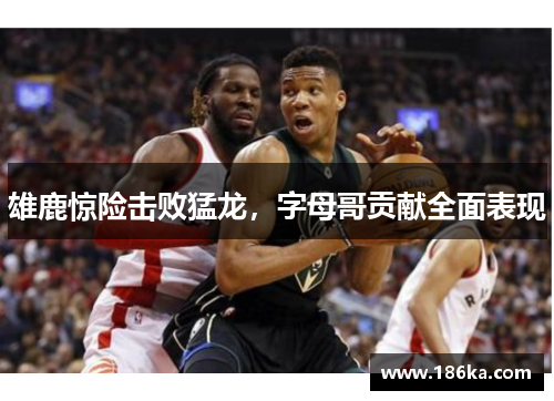雄鹿惊险击败猛龙，字母哥贡献全面表现