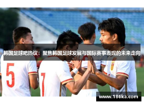 韩国足球吧热议：聚焦韩国足球发展与国际赛事表现的未来走向