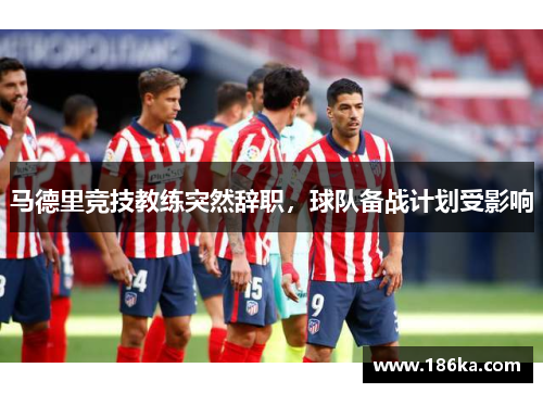 马德里竞技教练突然辞职，球队备战计划受影响