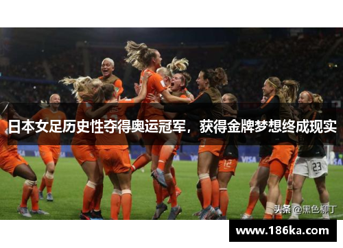 日本女足历史性夺得奥运冠军，获得金牌梦想终成现实