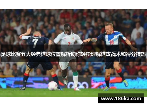 足球比赛五大经典进球位置解析助你轻松理解进攻战术和得分技巧