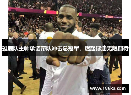 雄鹿队主帅承诺带队冲击总冠军，燃起球迷无限期待