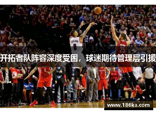 开拓者队阵容深度受困，球迷期待管理层引援