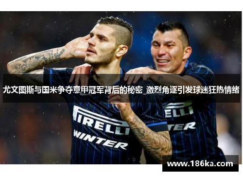 尤文图斯与国米争夺意甲冠军背后的秘密_激烈角逐引发球迷狂热情绪