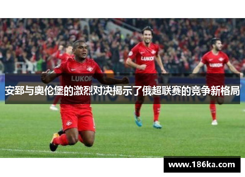 安郅与奥伦堡的激烈对决揭示了俄超联赛的竞争新格局