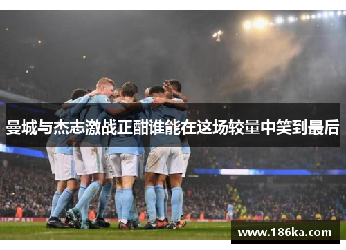 曼城与杰志激战正酣谁能在这场较量中笑到最后