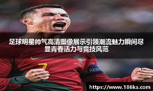 足球明星帅气高清图像展示引领潮流魅力瞬间尽显青春活力与竞技风范